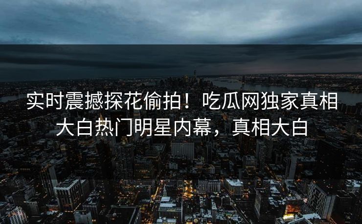 实时震撼探花偷拍！吃瓜网独家真相大白热门明星内幕，真相大白