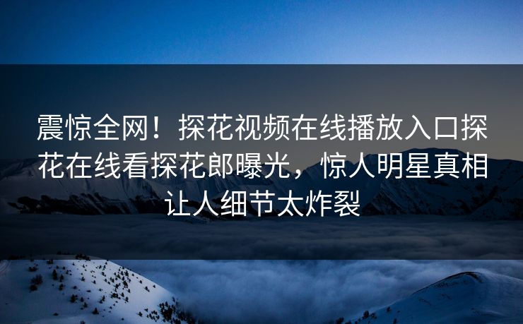 震惊全网！探花视频在线播放入口探花在线看探花郎曝光，惊人明星真相让人细节太炸裂  第1张