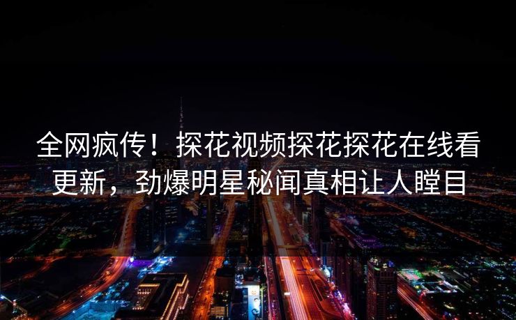 全网疯传！探花视频探花探花在线看更新，劲爆明星秘闻真相让人瞠目