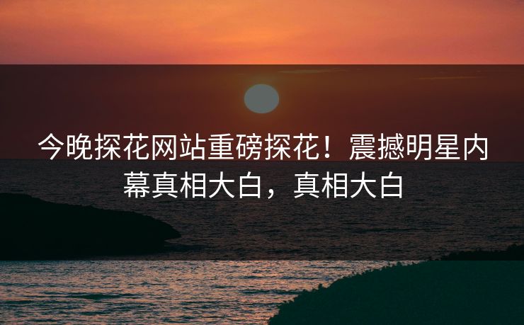 今晚探花网站重磅探花！震撼明星内幕真相大白，真相大白