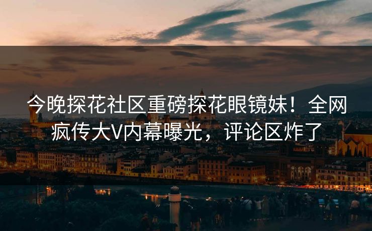 今晚探花社区重磅探花眼镜妹！全网疯传大V内幕曝光，评论区炸了