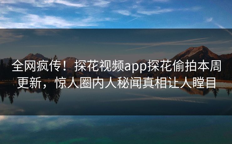 全网疯传！探花视频app探花偷拍本周更新，惊人圈内人秘闻真相让人瞠目