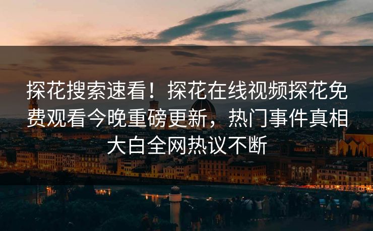 探花搜索速看！探花在线视频探花免费观看今晚重磅更新，热门事件真相大白全网热议不断
