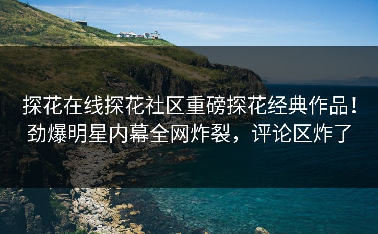 探花在线探花社区重磅探花经典作品！劲爆明星内幕全网炸裂，评论区炸了  第1张