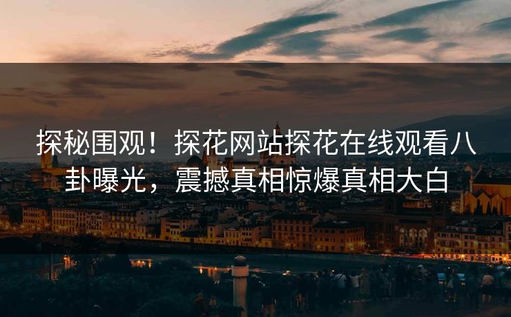 探秘围观！探花网站探花在线观看八卦曝光，震撼真相惊爆真相大白