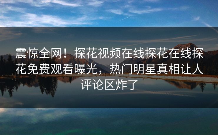震惊全网！探花视频在线探花在线探花免费观看曝光，热门明星真相让人评论区炸了