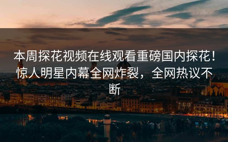 本周探花视频在线观看重磅国内探花！惊人明星内幕全网炸裂，全网热议不断