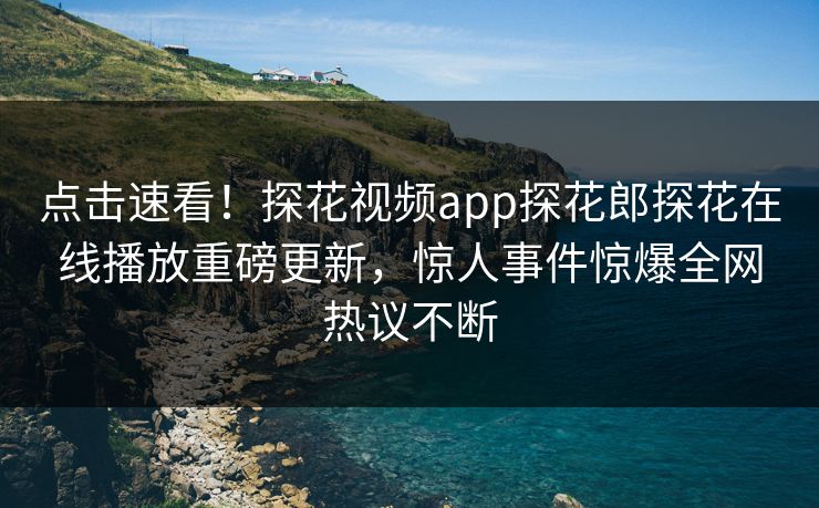 点击速看！探花视频app探花郎探花在线播放重磅更新，惊人事件惊爆全网热议不断
