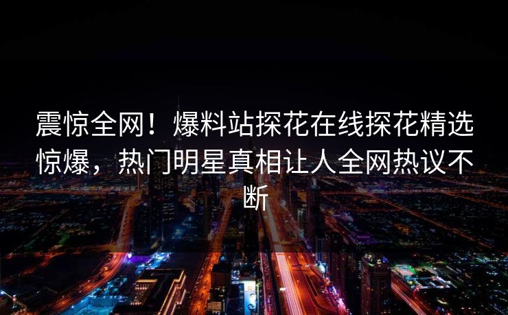 震惊全网！爆料站探花在线探花精选惊爆，热门明星真相让人全网热议不断
