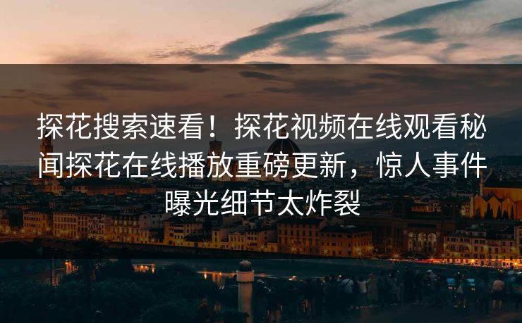 探花搜索速看！探花视频在线观看秘闻探花在线播放重磅更新，惊人事件曝光细节太炸裂