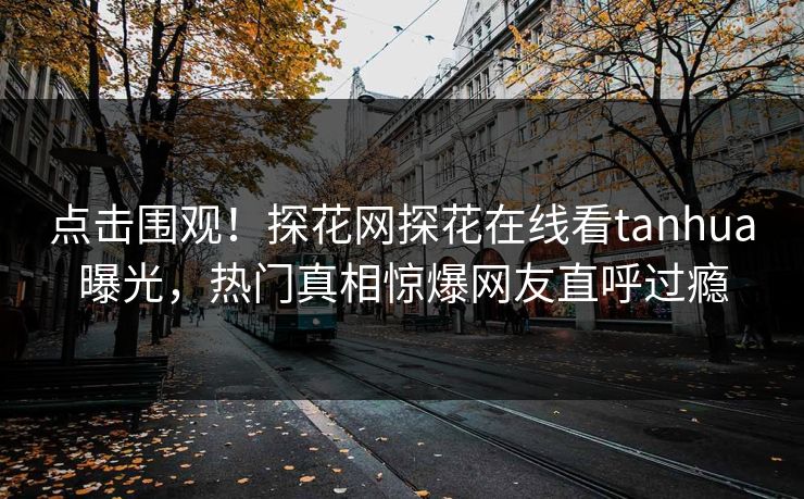 点击围观！探花网探花在线看tanhua曝光，热门真相惊爆网友直呼过瘾