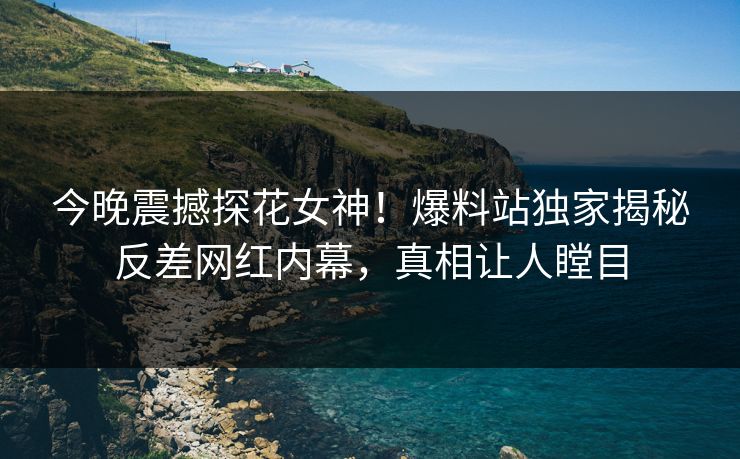 今晚震撼探花女神！爆料站独家揭秘反差网红内幕，真相让人瞠目