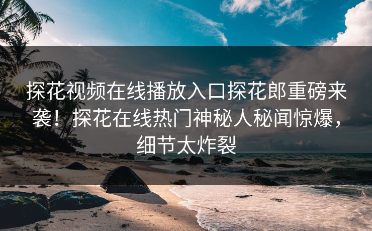 探花视频在线播放入口探花郎重磅来袭！探花在线热门神秘人秘闻惊爆，细节太炸裂