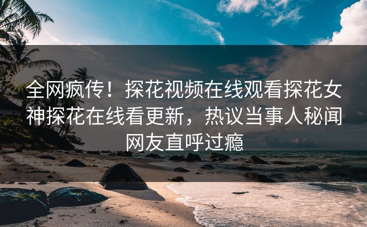 全网疯传！探花视频在线观看探花女神探花在线看更新，热议当事人秘闻网友直呼过瘾
