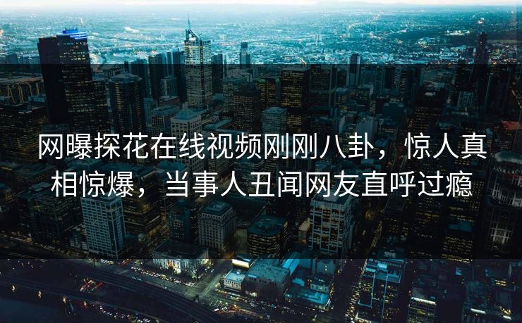 网曝探花在线视频刚刚八卦，惊人真相惊爆，当事人丑闻网友直呼过瘾
