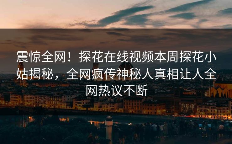 震惊全网！探花在线视频本周探花小姑揭秘，全网疯传神秘人真相让人全网热议不断