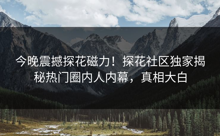 今晚震撼探花磁力！探花社区独家揭秘热门圈内人内幕，真相大白