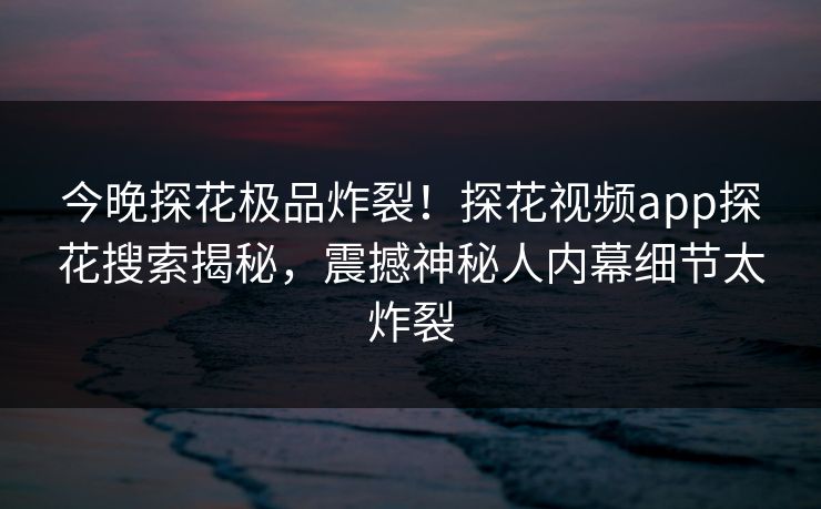 今晚探花极品炸裂！探花视频app探花搜索揭秘，震撼神秘人内幕细节太炸裂