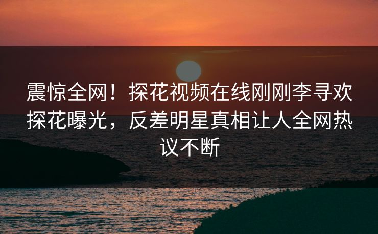 震惊全网！探花视频在线刚刚李寻欢探花曝光，反差明星真相让人全网热议不断