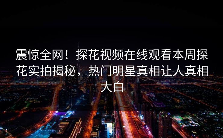 震惊全网！探花视频在线观看本周探花实拍揭秘，热门明星真相让人真相大白
