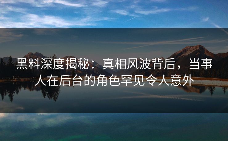 黑料深度揭秘：真相风波背后，当事人在后台的角色罕见令人意外  第1张
