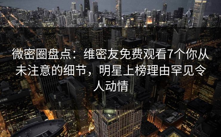 微密圈盘点：维密友免费观看7个你从未注意的细节，明星上榜理由罕见令人动情