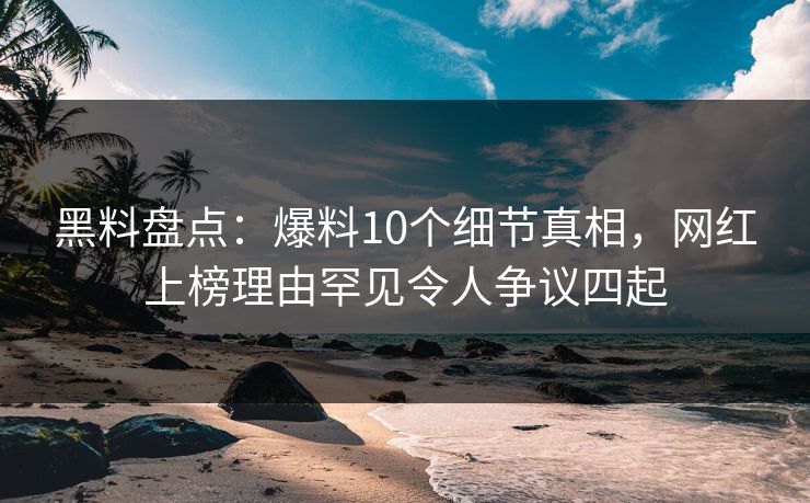 黑料盘点：爆料10个细节真相，网红上榜理由罕见令人争议四起  第1张