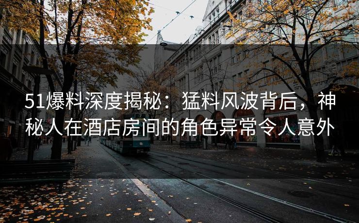 51爆料深度揭秘：猛料风波背后，神秘人在酒店房间的角色异常令人意外