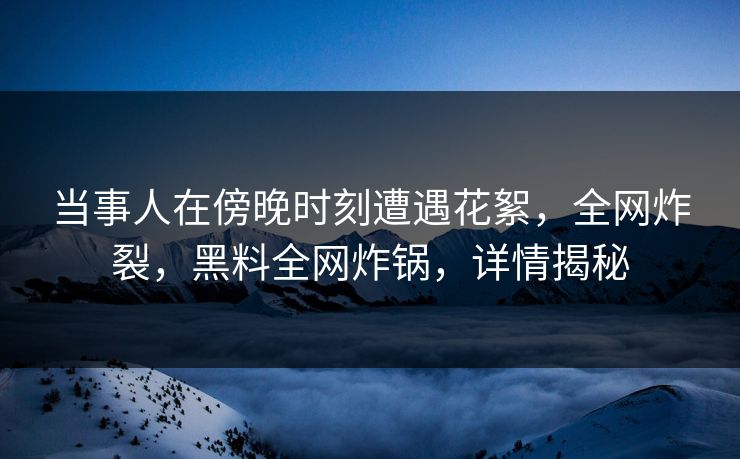 当事人在傍晚时刻遭遇花絮，全网炸裂，黑料全网炸锅，详情揭秘  第1张