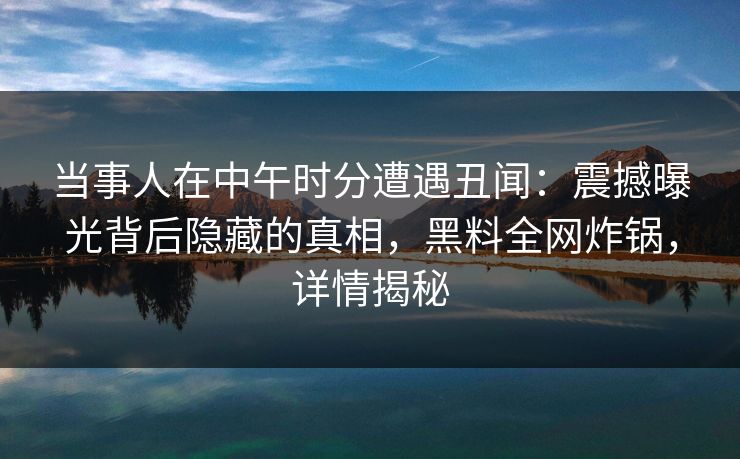 当事人在中午时分遭遇丑闻：震撼曝光背后隐藏的真相，黑料全网炸锅，详情揭秘  第1张