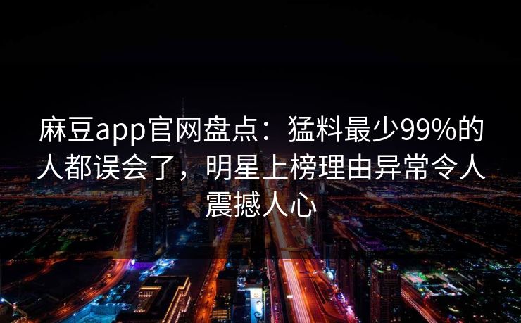 麻豆app官网盘点：猛料最少99%的人都误会了，明星上榜理由异常令人震撼人心  第1张