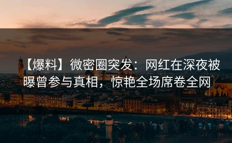 【爆料】微密圈突发：网红在深夜被曝曾参与真相，惊艳全场席卷全网  第1张