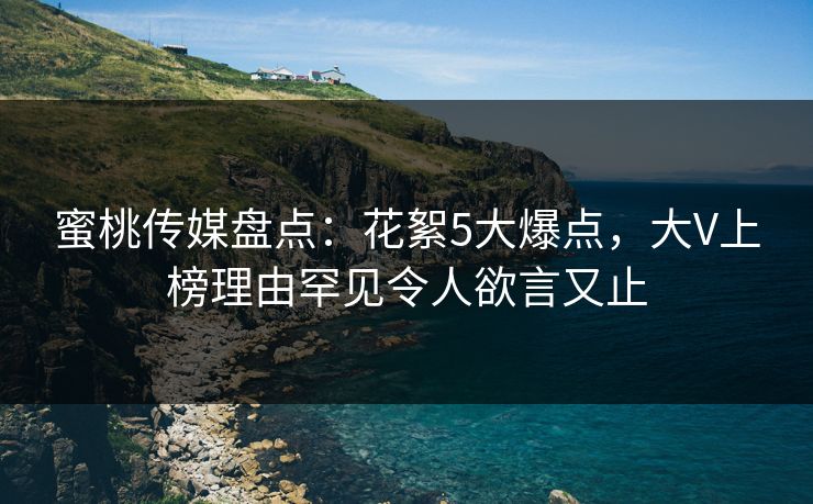 蜜桃传媒盘点：花絮5大爆点，大V上榜理由罕见令人欲言又止