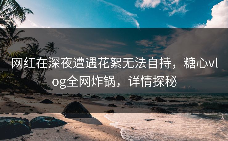 网红在深夜遭遇花絮无法自持，糖心vlog全网炸锅，详情探秘