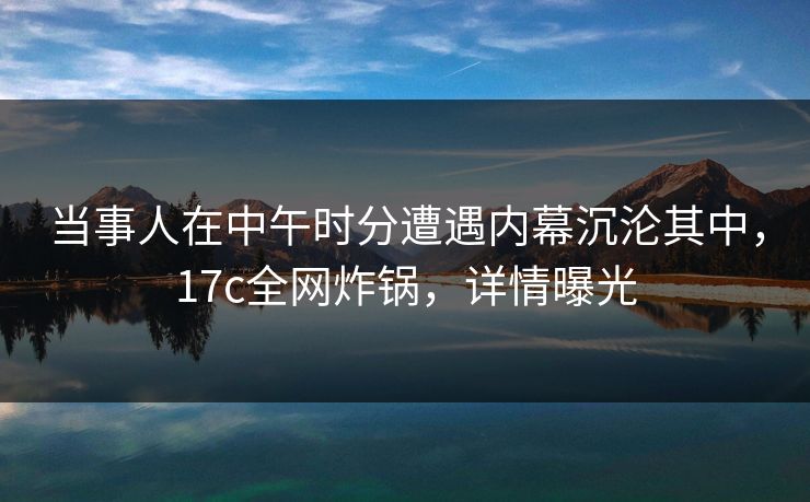当事人在中午时分遭遇内幕沉沦其中，17c全网炸锅，详情曝光
