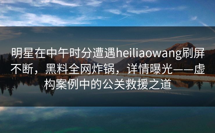 明星在中午时分遭遇heiliaowang刷屏不断，黑料全网炸锅，详情曝光——虚构案例中的公关救援之道