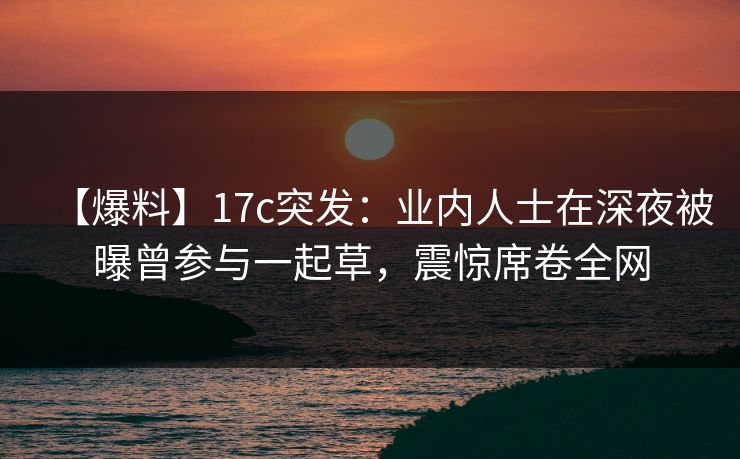 【爆料】17c突发：业内人士在深夜被曝曾参与一起草，震惊席卷全网