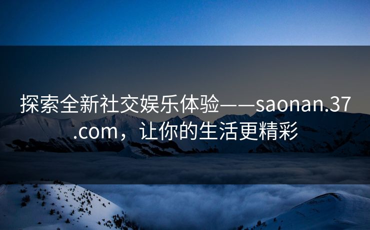 探索全新社交娱乐体验——saonan.37.com，让你的生活更精彩