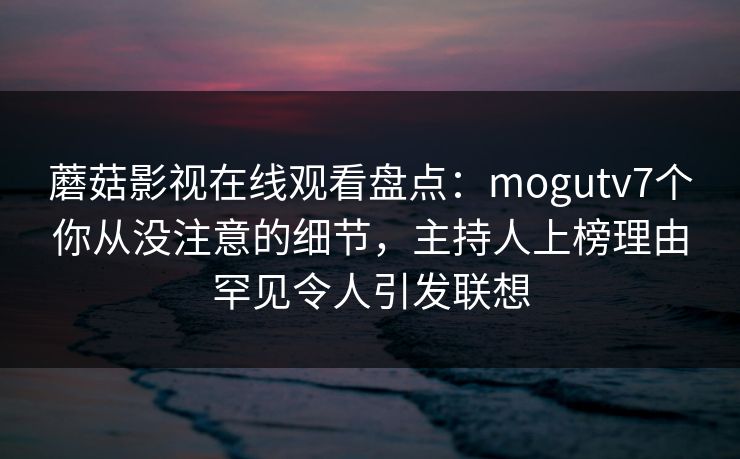 蘑菇影视在线观看盘点:mogutv7个你从没注意的细节,主持人上榜理由罕见令人引发联想