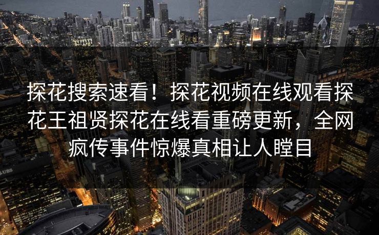 探花搜索速看！探花视频在线观看探花王祖贤探花在线看重磅更新，全网疯传事件惊爆真相让人瞠目