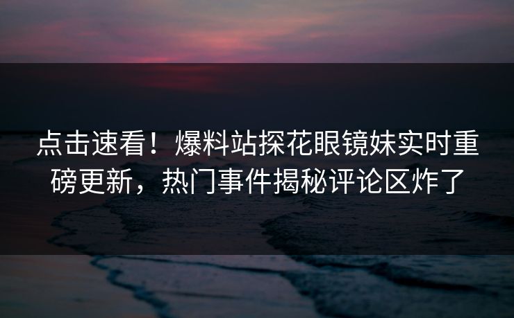 点击速看！爆料站探花眼镜妹实时重磅更新，热门事件揭秘评论区炸了