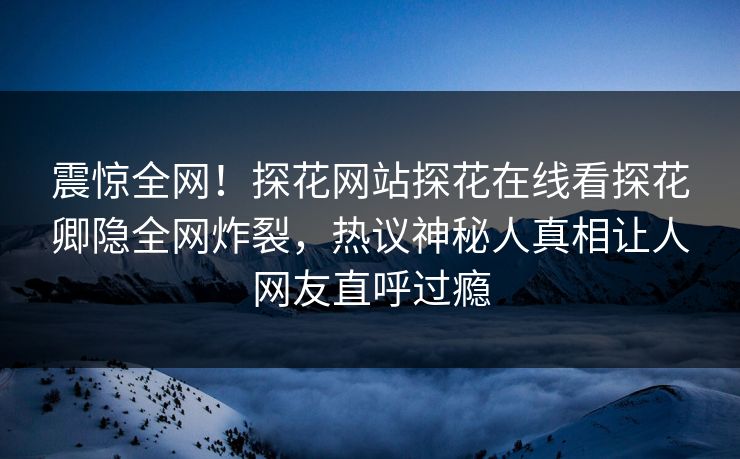 震惊全网！探花网站探花在线看探花卿隐全网炸裂，热议神秘人真相让人网友直呼过瘾