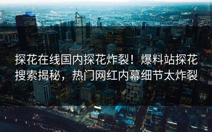 探花在线国内探花炸裂！爆料站探花搜索揭秘，热门网红内幕细节太炸裂  第1张