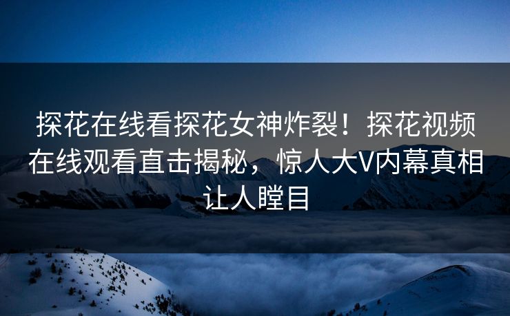 探花在线看探花女神炸裂！探花视频在线观看直击揭秘，惊人大V内幕真相让人瞠目