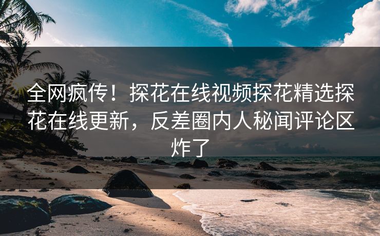 全网疯传！探花在线视频探花精选探花在线更新，反差圈内人秘闻评论区炸了
