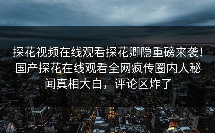 探花视频在线观看探花卿隐重磅来袭！国产探花在线观看全网疯传圈内人秘闻真相大白，评论区炸了