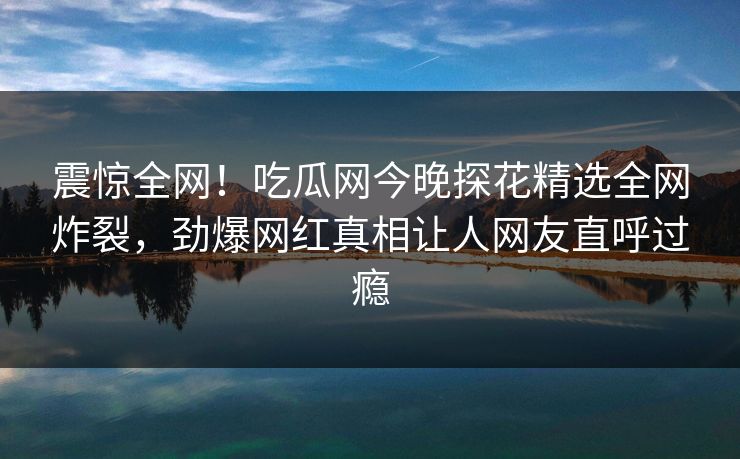 震惊全网！吃瓜网今晚探花精选全网炸裂，劲爆网红真相让人网友直呼过瘾