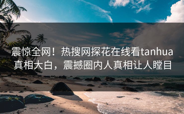 震惊全网！热搜网探花在线看tanhua真相大白，震撼圈内人真相让人瞠目