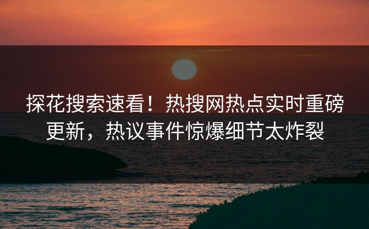 探花搜索速看！热搜网热点实时重磅更新，热议事件惊爆细节太炸裂