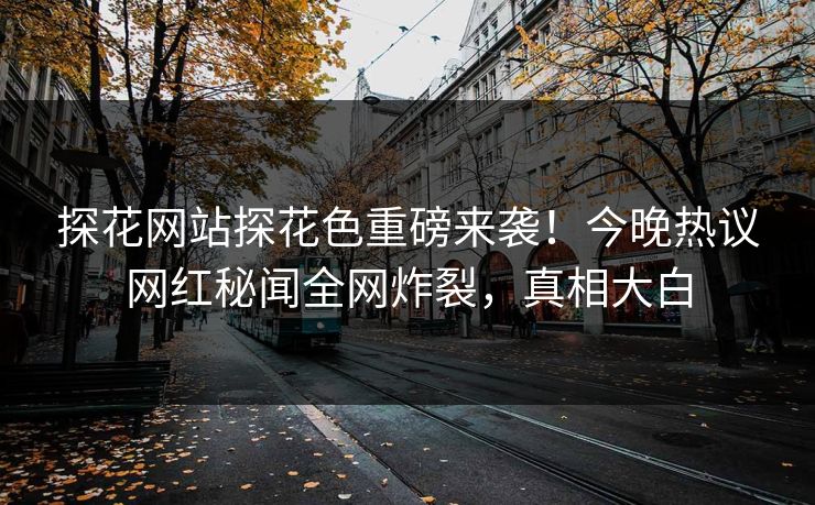 探花网站探花色重磅来袭！今晚热议网红秘闻全网炸裂，真相大白